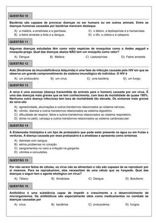QUESTÃO 10
Bactérias são capazes de provocar doenças no ser humano ou em outros animais. Entre as
doenças humanas causadas por bactérias merecem destaque
A) a malária, a amebíase e a giardíase.
B) a febre amarela a Aids e a dengue.
C) o tétano, a leptospirose e a hanseníase.
D) o tifo, a cólera e a catapora.
QUESTÃO 11
Algumas doenças estudadas têm como vetor espécies de mosquitos como o Aedes aegypti e
mosquito-prego. Qual das doenças abaixo NÃO tem um mosquito como vetor?
A) Dengue B) Malária C) Leptospirose D) Febre amarela
QUESTÃO 12
Aids (Síndrome da Imunodeficiência Adquirida) é uma fase da infecção causada pelo HIV em que se
observa um grande comprometimento do sistema imunológico do indivíduo. O HIV é
A) um protozoário. B) um vírus. C) uma bactéria. D) um fungo.
QUESTÃO 13
A raiva é uma zoonose (doença transmitida de animais para o homem) causada por um vírus. É
uma das doenças mais graves que se tem conhecimento, com taxa de mortalidade de quase 100%.
Nenhuma outra doença infecciosa tem taxa de mortalidade tão elevada. Os sintomas mais graves
da raiva são
A) agressividade, alucinações e outros transtornos relacionados ao sistema nervoso.
B) vômito, diarreia e outros transtornos relacionados ao sistema digestório.
C) dificuldade de respirar, febre e outros transtornos relacionados ao sistema respiratório.
D) dores no peito, cansaço e outros transtornos relacionados ao sistema cardiovascular.
QUESTÃO 14
A Entamoeba histolytica é um tipo de protozoário que pode estar presente na água ou em frutas e
verduras. A doença causada por esse protozoário é a amebíase e apresenta como sintomas
A) diarreias com sangue.
B) sérios problemas no coração.
C) sangramentos no nariz e irritação na garganta.
D) vômitos e convulsões.
QUESTÃO 15
Por não serem feitos de células, os vírus não se alimentam e não são capazes de se reproduzir por
si mesmos. Para se reproduzirem, eles necessitam de uma célula que os hospede. Qual das
doenças a seguir tem o agente etiológico um vírus?
A) Tétano B) Amebíase C) Dengue D) Botulismo
QUESTÃO 16
Antibiótico é uma substância capaz de impedir o crescimento e o desenvolvimento de
microrganismos. Os antibióticos são especialmente úteis como medicamentos no combate às
doenças causadas por
A) vírus. B) bactérias. C) protozoários. D) fungos.
 