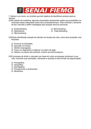 7- Marca é um nome, um símbolo que tem objetivo de identificaro produto para os
clientes.
22)No estudo de marketing, algumas expressões representam ações que possibilitam as
    empresas ações adequadas sobre seus produtos/serviços. Para conhecer o tamanho
    de seu mercado e definir estratégias para atuação deve-se promover:

   a) Endomarketing                               d) Benchmarking
   b) Marketshare                                 e) Trade Marketing
   c) Merchandising

23)Sendo identificado redução de clientes em tempos de crise, como deve proceder uma
   empresa:

   a)   Encerrar as atividades.
   b)   Aguardar um tempo.
   c)   Demitir empregados.
   d)   Fazer um diagnóstico e elaborar um plano de ação.
   e)   Reduzir os preços dos produtos, mesmo que tenha prejuízo.

24)O processo de dividir o mercado com base em como as pessoas conduzem a sua
   vida, incluindo suas atividades, interesses e opiniões é denominado de segmentação:

   a)   Psicográfica
   b)   Geográfica
   c)   Demográfica
   d)   Pensamentos e sentimentos
   e)   Benefícios.
 