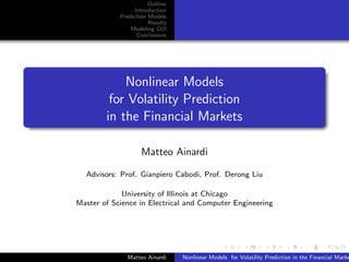 Outline
                  Introduction
            Prediction Models
                       Results
                Modeling GUI
                   Conclusions




            Nonlinear Models
         for Volatility Prediction
        in the Financial Markets

                    Matteo Ainardi

  Advisors: Prof. Gianpiero Cabodi, Prof. Derong Liu

             University of Illinois at Chicago
Master of Science in Electrical and Computer Engineering




              Matteo Ainardi     Nonlinear Models for Volatility Prediction in the Financial Marke
 