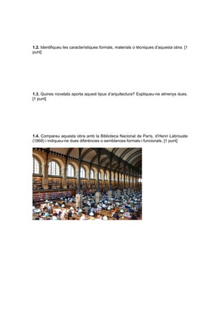 1.2. Identifiqueu les característiques formals, materials o tècniques d’aquesta obra. [1
punt]
1.3. Quines novetats aporta aquest tipus d’arquitectura? Expliqueu-ne almenys dues.
[1 punt]
1.4. Compareu aquesta obra amb la Biblioteca Nacional de París, d’Henri Labrouste
(1868) i indiqueu-ne dues diferències o semblances formals i funcionals. [1 punt]
 