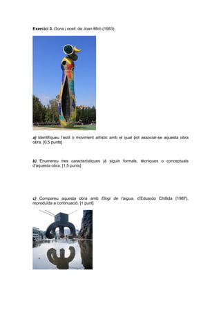 Exercici 3. Dona i ocell, de Joan Miró (1983)
a) Identifiqueu l’estil o moviment artístic amb el qual pot associar-se aquesta obra
obra. [0,5 punts]
b) Enumereu tres característiques já siguin formals, tècniques o conceptuals
d’aquesta obra. [1,5 punts]
c) Compareu aquesta obra amb Elogi de l’aigua, d’Eduardo Chillida (1987),
reproduïda a continuació. [1 punt]
 