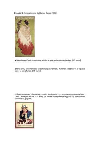 Exercici 4. Anís del mono, de Ramon Casas (1898)
a) Identifiqueu l’estil o moviment artístic al qual pertany aquesta obra. [0,5 punts]
b) Descriviu breument les característiques formals, materials i tècniques d’aquesta
obra i la seva funció. [1,5 punts]
c) Enumereu dues diferències formals, tècniques o conceptuals entre aquesta obra i
l’obra I want you for the U.S. Army, de James Montgomery Flagg (1917), reproduida a
continuació. [1 punt]
 