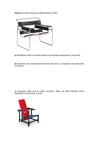 Exercici 5. Cadira Wassily, de Marcel Breuer (1925)
a) Identifiqueu l’estil o moviment artístic al qual pertany aquesta obra. [0,5 punts]
b) Enumereu tres característiques formals, tècniques o conceptuals d’aquesta obra.
[1,5 punts]
c) Compareu l’obra amb la Cadira Vermella i Blava, de Gerrit Rietveld (1918),
reproduïda a continuació. [1 punt]
 