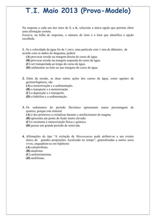 T.I. Maio 2013 (Prova-Modelo)

Na resposta a cada um dos itens de 1. a 4., selecione a única opção que permite obter
uma afirmação correta.
Escreva, na folha de respostas, o número do item e a letra que identifica a opção
escolhida.


1. Se a velocidade da água for de 1 cm/s, uma partícula com 1 mm de diâmetro, de
acordo com os dados do diagrama, poderá
   (A) provocar erosão na margem direita do curso de água.
   (B) provocar erosão na margem esquerda do curso de água.
   (C) ser transportada ao longo do curso de água.
   (D) sedimentar no leito ao nas margens do curso de água.


2. Além da erosão, as duas outras ações dos cursos de água, como agentes de
   geomorfogénese, são
   (A) a meteorização e a sedimentação.
   (B) o transporte e a meteorização.
   (C) a deposição e o transporte.
   (D) a hidrólise e a sedimentação.


3. Os sedimentos do período Devónico apresentam maior percentagem de
   quartzo, porque este mineral
   (A) é dos primeiros a cristalizar durante o arrefecimento do magma.
   (B) apresenta um ponto de fusão muito elevado.
   (C) é resistente à meteorização física e química.
   (D) possui um grande período de semivida.


4. Afirmações do tipo “A extinção de Mesossaurus pode atribuir-se a um evento
   único, de grandes proporções, localizado no tempo”, generalizadas a outros seres
   vivos, enquadram-se em hipóteses
   (A) catastrofistas.
   (B) atualistas.
   (C) uniformitaristas.
   (D) mobilistas.
 