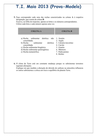 T.I. Maio 2013 (Prova-Modelo)

5. Faça corresponder cada uma das rochas caracterizadas na coluna A à respetiva
   designação, que consta da coluna B.
   Escreva, na folha de respostas, apenas as letras e os números correspondentes.
   Utilize cada letra e cada número apenas uma vez.


                    COLUNA A                                COLUNA B


        a) Rocha sedimentar detrítica não          1.   Arenito
           consolidada.                            2.   Argila
        b) Rocha        sedimentar     detrítica   3.   Calcário travertino
           consolidada.                            4.   Carvão
        c) Rocha sedimentar biogénica.             5.   Granito
        d) Rocha sedimentar quimiogénica.          6.   Mármore
        e) Rocha metamórfica.                      7.   Pedra-pomes
                                                   8.   Riólito



6. O clima da Terra está em constante mudança porque os subsistemas terrestres
   registam alterações.
   Explique em que medida a alteração do dióxido de carbono na atmosfera influencia
   os outros subsistemas e coloca em risco o equilíbrio do planeta Terra.
 