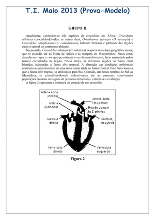 T.I. Maio 2013 (Prova-Modelo)

                                    GRUPO II
   Atualmente, conhecem-se três espécies de crocodilos em África: Crocodylus
niloticus (crocodilo-do-nilo); as outras duas, Osteolaemus tetraspis (O. tetraspis) e
Crocodylus cataphractus (C. cataphractus), habitam florestas e pântanos das regiões
oeste e central do continente africano.
   No passado, Crocodylus niloticus (C. niloticus) ocupava uma área geográfica maior,
que se estendia até ao Norte de África e às margens do Mediterrâneo. Nesta zona,
abundavam lagos e rios que permitiram o seu desenvolvimento, facto sustentado pelos
fósseis encontrados na região. Nessa altura, as diferentes regiões do Saara eram
húmidas, adequadas à fauna afro tropical. A alteração das condições ambientais
conduziu ao aparecimento de uma zona muito árida no Saara Central. Este facto levou a
que a fauna afro tropical se deslocasse para Sul. Contudo, em zonas restritas do Sul da
Mauritânia, os crocodilos-do-nilo sobreviveram até ao presente, constituindo
populações isoladas em lagoas de pequenas dimensões, vulneráveis à extinção.
   A figura 2 representa a estrutura do coração de um crocodilo.




                                     Figura 2
 