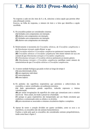 T.I. Maio 2013 (Prova-Modelo)

Na resposta a cada um dos itens de 1. a 4., selecione a única opção que permite obter
uma afirmação correta.
Escreva, na folha de respostas, o número do item e a letra que identifica a opção
escolhida.


1. Os crocodilos podem ser considerados sistemas
   (A) fechados com componentes em interação.
   (B) abertos com componentes em interação.
   (C) fechados sem componentes em interação.
   (D) abertos sem componentes em interação.


2. Relativamente à taxonomia de Crocodylus niloticus, de Crocodylus cataphractus e
   de Osteolaemus tetraspis, pode afirmar‑se que
   (A) Crocodylus niloticus e Crocodylus cataphractus pertencem à mesma família.
   (B) Crocodylus niloticus e Crocodylus cataphractus têm menor número de taxa em
   comum do que Osteolaemus tetraspis e Crocodylus cataphractus.
   (C) Osteolaemus tetraspis e Crocodylus niloticus pertencem ao mesmo género.
   (D) Osteolaemus tetraspis e Crocodylus cataphractus partilham maior número de
   características do que Crocodylus niloticus e Crocodylus cataphractus.


3. A menor unidade biológica que pode evoluir ao longo do tempo é
   (A) uma determinada célula.
   (B) um organismo individual.
   (C) uma população.
   (D) uma espécie.


4. Os pulmões são superfícies respiratórias que permitem a sobrevivência dos
   crocodilos, e outros vertebrados, em ambientes terrestres
   (A) dado apresentarem grande superfície, reduzida espessura e intensa
   vascularização.
   (B) por serem invaginações da superfície do corpo que comunicam com o exterior
   através de finos canais, de modo a preservar a humidade.
   (C) porque os gases respiratórios são transportados por um fluido circulante que
   estabelece a comunicação entre as células e os alvéolos.
   (D) pois encontram-se associados a sistemas circulatórios duplos e completos.


5. Apesar de terem o coração dividido em quatro cavidades, como as aves e os
   mamíferos, os crocodilos não são animais homeotérmicos.
   Explica a razão pela qual os crocodilos são considerados animais poiquilotérmicos,
   tendo como base a figura 2.
 
