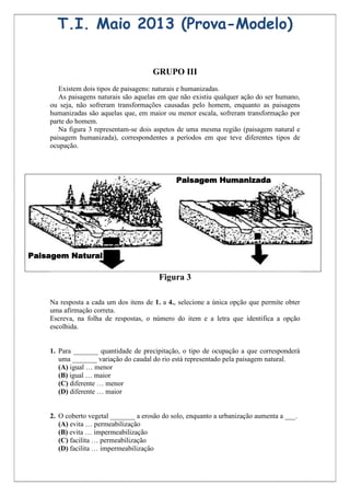 T.I. Maio 2013 (Prova-Modelo)

                                      GRUPO III
       Existem dois tipos de paisagens: naturais e humanizadas.
       As paisagens naturais são aquelas em que não existiu qualquer ação do ser humano,
    ou seja, não sofreram transformações causadas pelo homem, enquanto as paisagens
    humanizadas são aquelas que, em maior ou menor escala, sofreram transformação por
    parte do homem.
       Na figura 3 representam-se dois aspetos de uma mesma região (paisagem natural e
    paisagem humanizada), correspondentes a períodos em que teve diferentes tipos de
    ocupação.



                                              Paisagem Humanizada




Paisagem Natural

                                         Figura 3

    Na resposta a cada um dos itens de 1. a 4., selecione a única opção que permite obter
    uma afirmação correta.
    Escreva, na folha de respostas, o número do item e a letra que identifica a opção
    escolhida.


    1. Para _______ quantidade de precipitação, o tipo de ocupação a que corresponderá
       uma _______ variação do caudal do rio está representado pela paisagem natural.
       (A) igual … menor
       (B) igual … maior
       (C) diferente … menor
       (D) diferente … maior


    2. O coberto vegetal _______ a erosão do solo, enquanto a urbanização aumenta a ___.
       (A) evita … permeabilização
       (B) evita … impermeabilização
       (C) facilita … permeabilização
       (D) facilita … impermeabilização
 
