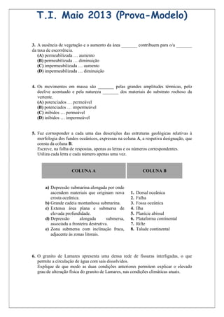 T.I. Maio 2013 (Prova-Modelo)

3. A ausência de vegetação e o aumento da área _______ contribuem para o/a _______
da taxa de escorrência.
   (A) permeabilizada … aumento
   (B) permeabilizada … diminuição
   (C) impermeabilizada … aumento
   (D) impermeabilizada … diminuição


4. Os movimentos em massa são _______ pelas grandes amplitudes térmicas, pelo
   declive acentuado e pela natureza _______ dos materiais do substrato rochoso da
   vertente.
   (A) potenciados … permeável
   (B) potenciados … impermeável
   (C) inibidos … permeável
   (D) inibidos … impermeável


5. Faz corresponder a cada uma das descrições das estruturas geológicas relativas à
   morfologia dos fundos oceânicos, expressas na coluna A, a respetiva designação, que
   consta da coluna B.
   Escreve, na folha de respostas, apenas as letras e os números correspondentes.
   Utiliza cada letra e cada número apenas uma vez.


                     COLUNA A                                 COLUNA B


       a) Depressão submarina alongada por onde
          ascendem materiais que originam nova        1.   Dorsal oceânica
          crosta oceânica.                            2.   Falha
       b) Grande cadeia montanhosa submarina.         3.   Fossa oceânica
       c) Extensa área plana e submersa de            4.   Ilha
          elevada profundidade.                       5.   Planície abissal
       d) Depressão        alongada       submersa,   6.   Plataforma continental
          associada a fronteira destrutiva.           7.   Rifte
       e) Zona submersa com inclinação fraca,         8.   Talude continental
          adjacente às zonas litorais.



6. O granito de Lamares apresenta uma densa rede de fissuras interligadas, o que
   permite a circulação de água com sais dissolvidos.
   Explique de que modo as duas condições anteriores permitem explicar o elevado
   grau de alteração física do granito de Lamares, nas condições climáticas atuais.
 