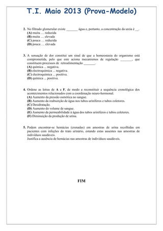 T.I. Maio 2013 (Prova-Modelo)

2. No filtrado glomerular existe _______ água e, portanto, a concentração da ureia é __.
   (A) muita … reduzida
   (B) muita … elevada
   (C) pouca … reduzida
   (D) pouca … elevada


3. A sensação de dor constitui um sinal de que a homeostasia do organismo está
   comprometida, pelo que este aciona mecanismos de regulação _______, que
   constituem processos de retroalimentação _______.
   (A) química ... negativa.
   (B) electroquímica ... negativa.
   (C) electroquímica ... positiva.
   (D) química ... positiva.


4. Ordene as letras de A a F, de modo a reconstituir a sequência cronológica dos
   acontecimentos relacionados com a coordenação neuro-hormonal.
   (A) Aumento da pressão osmótica no sangue.
   (B) Aumento da reabsorção de água nos tubos uriníferos e tubos coletores.
   (C) Desidratação.
   (D) Aumento do volume de sangue.
   (E) Aumento da permeabilidade à água dos tubos uriníferos e tubos coletores.
   (F) Diminuição da produção de urina.


5. Podem encontrar-se hemácias (crenadas) em amostras de urina recolhidas em
   pacientes com infeções do trato urinário, estando estas ausentes nas amostras de
   indivíduos saudáveis.
   Justifica a ausência de hemácias nas amostras de indivíduos saudáveis.




                                         FIM
 