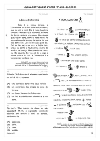 LÍNGUA PORTUGUESA 4ª SÉRIE / 5º ANO – BLOCO 03


                                                       TB_006560                                                            TB_006538


                       A boneca Guilhermina

                  Esta é a minha boneca, a
          Guilhermina. Ela é uma boneca muito bonita,
          que faz xixi e cocô. Ela é muito boazinha
          também. Faz tudo o que eu mando. Na hora
5         de dormir, reclama um pouco. Mas depois
          que pega no sono, dorme a noite inteira! Às
          vezes ela acorda no meio da noite e diz que
          está com sede. Daí eu dou água para ela.
          Daí ela faz xixi e eu troco a fralda dela.
10        Então eu ponho a Guilhermina dentro do
          armário, de castigo. Mas quando ela chora,
          eu não aguento. Eu vou até lá e pego a
          minha boneca no colo. A Guilhermina é a
          boneca mais bonita da rua.

                           MUILAERT, A. A boneca Guilhermina. In: As
                  reportagens de Penélope. São Paulo: Companhia das
                 Letrinhas, 1997, p. 17. Coleção Castelo Rá-Tim-Bum –
                                                                Vol. 8.
    ________________________________________
    01                                                 IT_025998
    O trecho “A Guilhermina é a boneca mais bonita
    da rua” (ℓ. 13-14) expressa


    (A)    uma opinião da dona sobre a sua boneca.
    (B)    um comentário das amigas da dona da
           boneca.
    (C)    um desejo da dona de Guilhermina.
    (D)    um fato acontecido com a boneca e a sua
           dona.
    ________________________________________
    02                                                 IT_025908
    No trecho “Mas quando ela chora, eu não
    aguento”(ℓ. 11-12), a expressão sublinhada
    significa, em relação à dona da boneca,
    sentimento de

    (A)    paciência.
                                                                                RIMM. A escolha de uma esposa. In: MATOS, Magna Diniz;
    (B)    pena.                                                                       ASSUMPÇÃO, Solange Bonomo. Na trilha do texto:
    (C)    raiva.                                                         alfabetização: novo. São Paulo: Quinteto Editorial, 2001, p.28-29.

    (D)    solidão.
    Caderno 01                                                                                                                          12
 