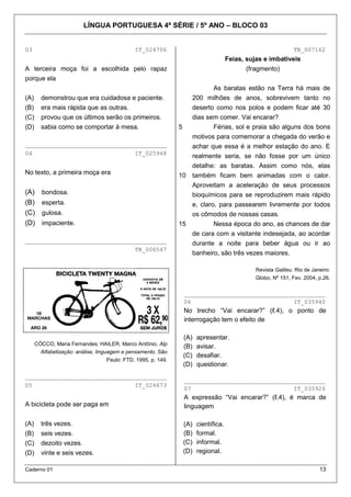 LÍNGUA PORTUGUESA 4ª SÉRIE / 5º ANO – BLOCO 03


03                                            IT_024706                                                      TB_007162
                                                                                   Feias, sujas e imbatíveis
A terceira moça foi a escolhida pelo rapaz                                                (fragmento)
porque ela
                                                                         As baratas estão na Terra há mais de
(A)     demonstrou que era cuidadosa e paciente.                 200 milhões de anos, sobrevivem tanto no
(B)     era mais rápida que as outras.                           deserto como nos polos e podem ficar até 30
(C)     provou que os últimos serão os primeiros.                dias sem comer. Vai encarar?
(D)     sabia como se comportar à mesa.                       5          Férias, sol e praia são alguns dos bons
                                                                 motivos para comemorar a chegada do verão e
________________________________________                         achar que essa é a melhor estação do ano. E
04                             IT_025948
                                                                 realmente seria, se não fosse por um único
                                                                 detalhe: as baratas. Assim como nós, elas
No texto, a primeira moça era                                 10 também ficam bem animadas com o calor.
                                                                 Aproveitam a aceleração de seus processos
(A)     bondosa.                                                 bioquímicos para se reproduzirem mais rápido
(B)     esperta.                                                 e, claro, para passearem livremente por todos
(C)     gulosa.                                                  os cômodos de nossas casas.
(D)     impaciente.                                           15         Nessa época do ano, as chances de dar
                                                                 de cara com a visitante indesejada, ao acordar
________________________________________                         durante a noite para beber água ou ir ao
                               TB_006547
                                                                 banheiro, são três vezes maiores.

                                                                                             Revista Galileu. Rio de Janeiro:
                                                                                             Globo, Nº 151, Fev. 2004, p.26.


                                                               ________________________________________
                                                               06                             IT_035940
                                                               No trecho “Vai encarar?” (ℓ.4), o ponto de
                                                               interrogação tem o efeito de

                                                               (A)   apresentar.
      CÓCCO, Maria Fernandes; HAILER, Marco Antônio. Alp
                                                               (B)   avisar.
        Alfabetização: análise, linguagem e pensamento. São
                                                               (C)   desafiar.
                                  Paulo: FTD, 1995, p. 149.
                                                               (D)   questionar.
________________________________________
                                                               ________________________________________
05                             IT_024673
                                                               07                             IT_035926
                                                               A expressão “Vai encarar?” (ℓ.4), é marca de
A bicicleta pode ser paga em                                   linguagem

(A)     três vezes.                                            (A)   científica.
(B)     seis vezes.                                            (B)   formal.
(C)     dezoito vezes.                                         (C)   informal.
(D)     vinte e seis vezes.                                    (D)   regional.

Caderno 01                                                                                                              13
 