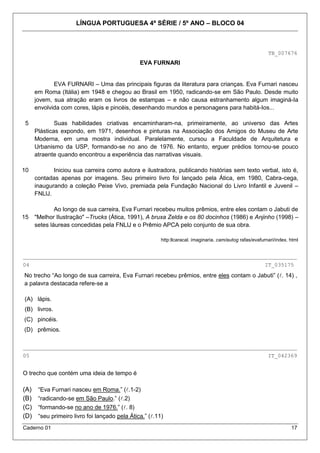 LÍNGUA PORTUGUESA 4ª SÉRIE / 5º ANO – BLOCO 04



                                                                                                            TB_007676
                                                EVA FURNARI


             EVA FURNARI – Uma das principais figuras da literatura para crianças. Eva Furnari nasceu
      em Roma (Itália) em 1948 e chegou ao Brasil em 1950, radicando-se em São Paulo. Desde muito
      jovem, sua atração eram os livros de estampas – e não causa estranhamento algum imaginá-Ia
      envolvida com cores, lápis e pincéis, desenhando mundos e personagens para habitá-Ios...

5             Suas habilidades criativas encaminharam-na, primeiramente, ao universo das Artes
      Plásticas expondo, em 1971, desenhos e pinturas na Associação dos Amigos do Museu de Arte
      Moderna, em uma mostra individual. Paralelamente, cursou a Faculdade de Arquitetura e
      Urbanismo da USP, formando-se no ano de 1976. No entanto, erguer prédios tornou-se pouco
      atraente quando encontrou a experiência das narrativas visuais.

10           Iniciou sua carreira como autora e ilustradora, publicando histórias sem texto verbal, isto é,
      contadas apenas por imagens. Seu primeiro livro foi lançado pela Ática, em 1980, Cabra-cega,
      inaugurando a coleção Peixe Vivo, premiada pela Fundação Nacional do Livro Infantil e Juvenil –
      FNLlJ.

              Ao longo de sua carreira, Eva Furnari recebeu muitos prêmios, entre eles contam o Jabuti de
15    "Melhor Ilustração" –Trucks (Ática, 1991), A bruxa Zelda e os 80 docinhos (1986) e Anjinho (1998) –
      setes láureas concedidas pela FNLlJ e o Prêmio APCA pelo conjunto de sua obra.

                                                         http:llcaracal. imaginaria. cam/autog rafas/evafurnari/index. html


_____________________________________________________________________________________
04                                                                                                        IT_035175

No trecho “Ao longo de sua carreira, Eva Furnari recebeu prêmios, entre eles contam o Jabuti” (. 14) ,
a palavra destacada refere-se a

(A) lápis.
(B) livros.
(C) pincéis.
(D) prêmios.

_____________________________________________________________________________________
05                                                                                                          IT_042369


O trecho que contém uma ideia de tempo é

(A)    “Eva Furnari nasceu em Roma.” (.1-2)
(B)    “radicando-se em São Paulo.” (.2)
(C)    “formando-se no ano de 1976.” (. 8)
(D)    “seu primeiro livro foi lançado pela Ática.” (.11)
Caderno 01                                                                                                             17
 