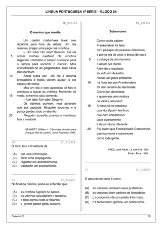 LÍNGUA PORTUGUESA 4ª SÉRIE – BLOCO 04


                                                TB_007156                                                     TB_006960


                  O menino que mentia                                                  Sobrenome

            Um pastor costumava levar seu                                    Como vocês sabem
       rebanho para fora da aldeia. Um dia                                   Frankenstein foi feito
       resolveu pregar uma peça nos vizinhos.
                                                                             com pedaços de pessoas diferentes:

5      comer minhas ovelhas! Os vizinhos                                     a perna era de uma, o braço de outra
       largaram o trabalho e saíram correndo para                     5      a cabeça de uma terceira
       o campo para socorrer o menino. Mas                                   e assim por diante.
       encontraram-no às gargalhadas. Não havia                              Além de o resultado
       lobo nenhum.                                                          ter sido um desastre
10          Ainda outra vez ele fez a mesma
                                                                             houve um grave problema
       brincadeira e todos vieram ajudar; e ele
       caçoou de todos.                                          10          na hora em que Frankenstein
            Mas um dia o lobo apareceu de fato e                             foi tirar carteira de identidade.
       começou a atacar as ovelhas. Morrendo de                              Como dar identidade
15     medo, o menino saiu correndo.                                         a quem era uma mistura
                                                                             de várias pessoas?
             Os vizinhos ouviram, mas acharam
                                                                 15          A coisa só se resolveu
       que era caçoada. Ninguém socorreu e o
       pastor perdeu todo o rebanho.                                         quando alguém lembrou
20           Ninguém acredita quando o mentiroso                             que num condomínio
       fala a verdade.                                                       cada apartamento
                                                                             é de um dono diferente.
               BENNETT, William J. O livro das virtudes para     20          Foi assim que Frankenstein Condomínio
              crianças. Rio de Janeiro: Nova Fronteira, 1997.                ganhou nome e sobrenome
 _______________________________________                                     como toda gente.
 08                            IT_035944
 O texto tem a finalidade de
                                                                                      PAES, José Paulo. Lé com Crê. São
 (A)     dar uma informação.                                                                           Paulo: Ática, 1996.
 (B)     fazer uma propaganda.
 (C)     registrar um acontecimento.                            ________________________________________
 (D)     transmitir um ensinamento.
                                                                10                                           IT_032840
 _______________________________________

 09                                           IT_035957         O assunto do texto é como
 No final da história, pode-se entender que
                                                                (A)       as pessoas resolvem seus problemas.
 (A)     as ovelhas fugiram do pastor.                          (B)       as pessoas tiram carteira de identidade.
 (B)     os vizinhos assustaram o rebanho.                      (C)       o condomínio de um prédio é formado.
 (C)     o lobo comeu todo o rebanho.
                                                                (D)       o Frankenstein ganhou um sobrenome.
 (D)     o jovem pastor pediu socorro.



 Caderno 01                                                                                                              19
 