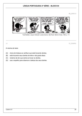 LÍNGUA PORTUGUESA 4ª SÉRIE – BLOCO 04



                                                                                                             TB_006513




                         Toda Mafalda. Joaquim Salvador Lavado (Quino). São Paulo: Martins Fontes, 1993, p. 111.



_____________________________________________________________________________________

11                                                                                                           IT_024952


A menina do texto


(A)   chora de tristeza ao verificar que está trocando dentes.
(B)   está trocando seus dentes de leite e não gosta disso.
(C)   reclama da dor que sente ao trocar os dentes.
(D)   usa o espelho para observar a beleza dos seus dentes.




Caderno 01                                                                                                          20
 