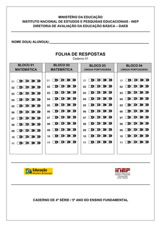 MINISTÉRIO DA EDUCAÇÃO
        INSTITUTO NACIONAL DE ESTUDOS E PESQUISAS EDUCACIONAIS - INEP
              DIRETORIA DE AVALIAÇÃO DA EDUCAÇÃO BÁSICA – DAEB



NOME DO(A) ALUNO(A):_______________________________________________________


                            FOLHA DE RESPOSTAS
                                       Caderno 01

      BLOCO 01             BLOCO 02                 BLOCO 03           BLOCO 04
     MATEMÁTICA           MATEMÁTICA          LÍNGUA PORTUGUESA   LÍNGUA PORTUGUESA



01                  01                       01                   01

02                   02                      02                   02

03                   03                      03                   03

04                   04                      04                   04

05                   05                      05                   05

06                   06                      06                   06

07                   07                      07                   07

08                   08                      08                   08

09                   09                      09                   09

10                   10                      10                   10

11                   11                      11                   11




             CADERNO DE 4ª SÉRIE / 5º ANO DO ENSINO FUNDAMENTAL
 