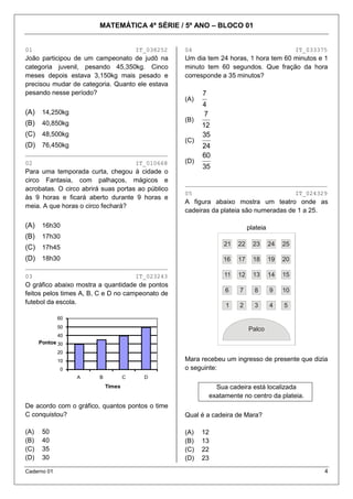 MATEMÁTICA 4ª SÉRIE / 5º ANO – BLOCO 01


01                                       IT_038252   04                                            IT_033375
João participou de um campeonato de judô na          Um dia tem 24 horas, 1 hora tem 60 minutos e 1
categoria juvenil, pesando 45,350kg. Cinco           minuto tem 60 segundos. Que fração da hora
meses depois estava 3,150kg mais pesado e            corresponde a 35 minutos?
precisou mudar de categoria. Quanto ele estava
pesando nesse período?                                     7
                                                     (A)
                                                           4
(A)    14,250kg                                            7
                                                     (B)
(B)    40,850kg                                            12
(C) 48,500kg                                               35
                                                     (C)
(D) 76,450kg                                               24
________________________________________                   60
02                                       IT_010668   (D)
                                                           35
Para uma temporada curta, chegou à cidade o
circo Fantasia, com palhaços, mágicos e              ________________________________________
acrobatas. O circo abrirá suas portas ao público
                                                     05                                            IT_024329
às 9 horas e ficará aberto durante 9 horas e
                                                     A figura abaixo mostra um teatro onde as
meia. A que horas o circo fechará?
                                                     cadeiras da plateia são numeradas de 1 a 25.

(A)    16h30                                                                   plateia
(B)    17h30                                                             20

                                                                                15

                                                                                        10
                                                                   21


                                                                    21    22     23      24   25




                                                                                              5
(C) 17h45
(D) 18h30
                                                                   22

                                                                         19

                                                                                14
                                                                   16            18      19   20


                                                                                              4
                                                                          17
________________________________________                                                9
                                                                   23

                                                                         18

                                                                                13



                                                                    11    12     13      14   15
                                                                                              3
                                                                                        8
03                                       IT_023243
O gráfico abaixo mostra a quantidade de pontos
                                                                   24

                                                                         17

                                                                                12




                                                                    6     7        8     9    10
                                                                                        7

                                                                                              2

feitos pelos times A, B, C e D no campeonato de
futebol da escola.
                                                                   25

                                                                         16

                                                                                11




                                                                    1     2        3     4    5
                                                                                              1
                                                                                        6




             60
                                                                                Palco




             50                                                                Palco
             40
      Pontos 30
             20
             10                                      Mara recebeu um ingresso de presente que dizia
             0                                       o seguinte:
                  A      B           C     D
                             Times                               Sua cadeira está localizada
                                                               exatamente no centro da plateia.
De acordo com o gráfico, quantos pontos o time
C conquistou?                                        Qual é a cadeira de Mara?

(A)    50                                            (A)   12
(B)    40                                            (B)   13
(C)    35                                            (C)   22
(D)    30                                            (D)   23
Caderno 01                                                                                                 4
 