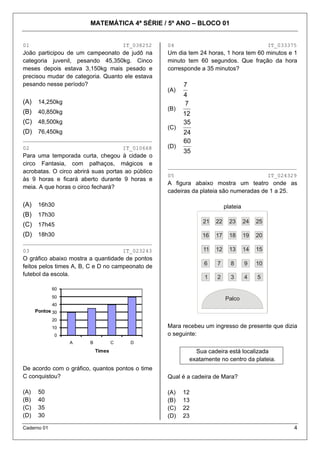 MATEMÁTICA 4ª SÉRIE / 5º ANO – BLOCO 01
Caderno 01 4
01 IT_038252
João participou de um campeonato de judô na
categoria juvenil, pesando 45,350kg. Cinco
meses depois estava 3,150kg mais pesado e
precisou mudar de categoria. Quanto ele estava
pesando nesse período?
(A) 14,250kg
(B) 40,850kg
(C) 48,500kg
(D) 76,450kg
________________________________________
02 IT_010668
Para uma temporada curta, chegou à cidade o
circo Fantasia, com palhaços, mágicos e
acrobatas. O circo abrirá suas portas ao público
às 9 horas e ficará aberto durante 9 horas e
meia. A que horas o circo fechará?
(A) 16h30
(B) 17h30
(C) 17h45
(D) 18h30
________________________________________
03 IT_023243
O gráfico abaixo mostra a quantidade de pontos
feitos pelos times A, B, C e D no campeonato de
futebol da escola.
0
10
20
30
40
50
60
A B C D
Pontos
Times
De acordo com o gráfico, quantos pontos o time
C conquistou?
(A) 50
(B) 40
(C) 35
(D) 30
04 IT_033375
Um dia tem 24 horas, 1 hora tem 60 minutos e 1
minuto tem 60 segundos. Que fração da hora
corresponde a 35 minutos?
(A)
4
7
(B)
12
7
(C)
24
35
(D)
35
60
________________________________________
05 IT_024329
A figura abaixo mostra um teatro onde as
cadeiras da plateia são numeradas de 1 a 25.
plateia
12345
678910
1112131415
1617181920
2122232425
Palco
5
10
15
20
25
4
9
14
19
24
3
8
13
18
23
2
7
12
17
2221
16
11
6
1
Palco
Mara recebeu um ingresso de presente que dizia
o seguinte:
Sua cadeira está localizada
exatamente no centro da plateia.
Qual é a cadeira de Mara?
(A) 12
(B) 13
(C) 22
(D) 23
 