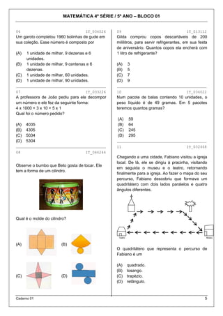 MATEMÁTICA 4ª SÉRIE / 5º ANO – BLOCO 01
Caderno 01 5
06 IT_036026 09 IT_013112
Um garoto completou 1960 bolinhas de gude em
sua coleção. Esse número é composto por
Gilda comprou copos descartáveis de 200
mililitros, para servir refrigerantes, em sua festa
de aniversário. Quantos copos ela encherá com
1 litro de refrigerante?(A) 1 unidade de milhar, 9 dezenas e 6
unidades.
(B) 1 unidade de milhar, 9 centenas e 6
dezenas.
(C) 1 unidade de milhar, 60 unidades.
(D) 1 unidade de milhar, 90 unidades.
________________________________________
07 IT_033226
A professora de João pediu para ele decompor
um número e ele fez da seguinte forma:
4 x 1000 + 3 x 10 + 5 x 1
Qual foi o número pedido?
(A) 4035
(B) 4305
(C) 5034
(D) 5304
________________________________________
08 IT_046244
Observe o bumbo que Beto gosta de tocar. Ele
tem a forma de um cilindro.
Qual é o molde do cilindro?
(A) (B)
(C) (D)
(A) 3
(B) 5
(C) 7
(D) 9
________________________________________
10 IT_034022
Num pacote de balas contendo 10 unidades, o
peso líquido é de 49 gramas. Em 5 pacotes
teremos quantos gramas?
(A) 59
(B) 64
(C) 245
(D) 295
________________________________________
11 IT_032468
Chegando a uma cidade, Fabiano visitou a igreja
local. De lá, ele se dirigiu à pracinha, visitando
em seguida o museu e o teatro, retornando
finalmente para a igreja. Ao fazer o mapa do seu
percurso, Fabiano descobriu que formava um
quadrilátero com dois lados paralelos e quatro
ângulos diferentes.
O quadrilátero que representa o percurso de
Fabiano é um
(A) quadrado.
(B) losango.
(C) trapézio.
(D) retângulo.
Teatro Museu
 