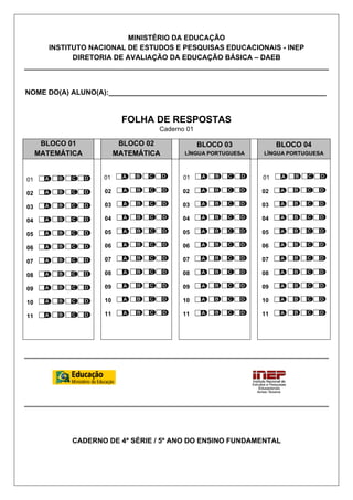 MINISTÉRIO DA EDUCAÇÃO
INSTITUTO NACIONAL DE ESTUDOS E PESQUISAS EDUCACIONAIS - INEP
DIRETORIA DE AVALIAÇÃO DA EDUCAÇÃO BÁSICA – DAEB
NOME DO(A) ALUNO(A):_______________________________________________________
FOLHA DE RESPOSTAS
Caderno 01
BLOCO 01
MATEMÁTICA
BLOCO 02
MATEMÁTICA
BLOCO 03
LÍNGUA PORTUGUESA
BLOCO 04
LÍNGUA PORTUGUESA
01
02
03
04
05
06
07
08
09
10
11
01
02
03
04
05
06
07
08
09
10
11
01
02
03
04
05
06
07
08
09
10
11
01
02
03
04
05
06
07
08
09
10
11
CADERNO DE 4ª SÉRIE / 5º ANO DO ENSINO FUNDAMENTAL
 