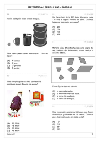 MATEMÁTICA 4ª SÉRIE / 5º ANO – BLOCO 02
Caderno 01 8
01 IT_042276
Todos os objetos estão cheios de água.
Qual deles pode conter exatamente 1 litro de
água?
(A) A caneca
(B) A jarra
(C) O garrafão
(D) O tambor
________________________________________
02 IT_023251
Vera comprou para sua filha os materiais
escolares abaixo. Quanto ela gastou?
(A) R$ 22,80
(B) R$ 31,80
(C) R$ 32,80
(D) R$ 33,80
03 IT_025206
Um fazendeiro tinha 285 bois. Comprou mais
176 bois e depois vendeu 85 deles. Quantos
bois esse fazendeiro tem agora?
(A) 266
(B) 376
(C) 476
(D) 486
________________________________________
04 IT_046318
Mariana colou diferentes figuras numa página de
seu caderno de Matemática, como mostra o
desenho abaixo.
Essas figuras têm em comum
(A) o mesmo tamanho.
(B) o mesmo número de lados.
(C) a forma de quadrado.
(D) a forma de retângulo.
________________________________________
05 IT_024324
Uma merendeira preparou 558 pães que foram
distribuídos igualmente em 18 cestas. Quantos
pães foram colocados em cada cesta?
(A) 31
(B) 310
(C) 554
(D) 783
 