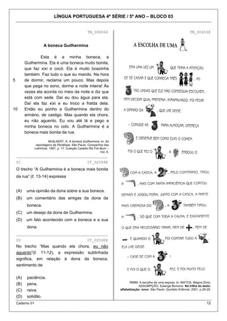 LÍNGUA PORTUGUESA 4ª SÉRIE / 5º ANO – BLOCO 03

TB_006560

TB_006538

A boneca Guilhermina

5

10

Esta é a minha boneca, a
Guilhermina. Ela é uma boneca muito bonita,
que faz xixi e cocô. Ela é muito boazinha
também. Faz tudo o que eu mando. Na hora
de dormir, reclama um pouco. Mas depois
que pega no sono, dorme a noite inteira! Às
vezes ela acorda no meio da noite e diz que
está com sede. Daí eu dou água para ela.
Daí ela faz xixi e eu troco a fralda dela.
Então eu ponho a Guilhermina dentro do
armário, de castigo. Mas quando ela chora,
eu não aguento. Eu vou até lá e pego a
minha boneca no colo. A Guilhermina é a
boneca mais bonita da rua.
MUILAERT, A. A boneca Guilhermina. In: As
reportagens de Penélope. São Paulo: Companhia das
Letrinhas, 1997, p. 17. Coleção Castelo Rá-Tim-Bum –
Vol. 8.

________________________________________
01

IT_025998

O trecho “A Guilhermina é a boneca mais bonita
da rua” (ℓ. 13-14) expressa
(A)

uma opinião da dona sobre a sua boneca.

(B)

um comentário das amigas da dona da
boneca.

(C)

um desejo da dona de Guilhermina.

(D)

um fato acontecido com a boneca e a sua
dona.

________________________________________
02

IT_025908

No trecho “Mas quando ela chora, eu não
aguento”(ℓ. 11-12), a expressão sublinhada
significa, em relação à dona da boneca,
sentimento de
(A)

paciência.

(B)
(C)
(D)

pena.
raiva.
solidão.

Caderno 01

RIMM. A escolha de uma esposa. In: MATOS, Magna Diniz;
ASSUMPÇÃO, Solange Bonomo. Na trilha do texto:
alfabetização: novo. São Paulo: Quinteto Editorial, 2001, p.28-29.

12

 