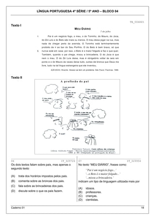 LÍNGUA PORTUGUESA 4ª SÉRIE / 5º ANO – BLOCO 04

TB_006865

Texto I
M EU D IÁRIO
7 de julho

1

Pai é um negócio fogo, o m eu, o do Toninho, do Mauro, do Joca,
do Zé Luís e do Beto são m ais ou m enos. O m eu deixa jogar na rua, mas
nada de chegar perto da avenida. O Toninho está term inantem ente
proibido de ir ao bar do Seu Porfírio. O do Beto é bem bravo, só que

5

nunca está em casa: por isso, o Beto é o maior folgado e faz o que quer.
Tam bém, quando o pai chega, m ixou a brincadeira. O do Joca é que
nem o m eu. O do Zé Luís deixa, m as é obrigatório voltar às seis em
ponto e o do Mauro às vezes deixa tudo, outras dá bronca que Deus me
livre, tudo na tal língua estrangeira que ele inventou.
AZEVEDO, Ricardo. Nossa rua tem um problema. São Paulo: Paulinas, 1986.

Texto II
A p r o f is s ã o d e p a i

_________________________________________
06
IT_029726

________________________________________
07
IT_029954

Os dois textos falam sobre pais, mas apenas o
segundo texto

No texto “MEU DIÁRIO”, frases como:

(A)

trata dos horários impostos pelos pais.

(B)

comenta sobre as broncas dos pais.

(C)

fala sobre as brincadeiras dos pais.

(D)

discute sobre o que os pais fazem.

Caderno 01

‘’Pai é um negócio fogo...’
‘...o Beto é o maior folgado...’
‘...mixou a brincadeira.’
indicam um tipo de linguagem utilizada mais por
(A)
(B)
(C)
(D)

idosos.
professores.
crianças.
cientistas.
18

 