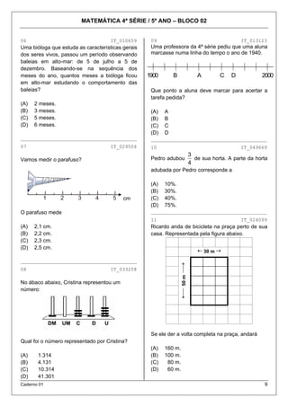MATEMÁTICA 4ª SÉRIE / 5º ANO – BLOCO 02

06

IT_010659

Uma bióloga que estuda as características gerais
dos seres vivos, passou um período observando
baleias em alto-mar: de 5 de julho a 5 de
dezembro. Baseando-se na sequência dos
meses do ano, quantos meses a bióloga ficou
em alto-mar estudando o comportamento das
baleias?
(A)
(B)
(C)
(D)

2 meses.
3 meses.
5 meses.
6 meses.

09

IT_013123

Uma professora da 4ª série pediu que uma aluna
marcasse numa linha do tempo o ano de 1940.

1900

B

A

C

D

2000

Que ponto a aluna deve marcar para acertar a
tarefa pedida?
(A)
(B)
(C)
(D)

A
B
C
D

________________________________________

________________________________________

07

10

IT_029504

IT_049669

Pedro adubou

Vamos medir o parafuso?

3
de sua horta. A parte da horta
4

adubada por Pedro corresponde a

1

2

3

4

5

cm

O parafuso mede

(A)
(B)
(C)
(D)

10%.
30%.
40%.
75%.

________________________________________
11

(A)
(B)
(C)
(D)

2,1 cm.
2,2 cm.
2,3 cm.
2,5 cm.

Ricardo anda de bicicleta na praça perto de sua
casa. Representada pela figura abaixo.
← 30 m →

08

←⎯ 50 m ⎯→

________________________________________
IT_033258

No ábaco abaixo, Cristina representou um
número:

DM

IT_024099

UM

C

D

U
Se ele der a volta completa na praça, andará

Qual foi o número representado por Cristina?
(A)
(B)
(C)
(D)

1.314
4.131
10.314
41.301

Caderno 01

(A)
(B)
(C)
(D)

160 m.
100 m.
80 m.
60 m.
9

 