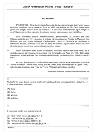 LÍNGUA PORTUGUESA 4ª SÉRIE / 5º ANO – BLOCO 04



                                                                                                           TB_007676
                                                EVA FURNARI


             EVA FURNARI – Uma das principais figuras da literatura para crianças. Eva Furnari nasceu
      em Roma (Itália) em 1948 e chegou ao Brasil em 1950, radicando-se em São Paulo. Desde muito
      jovem, sua atração eram os livros de estampas – e não causa estranhamento algum imaginá-Ia
      envolvida com cores, lápis e pincéis, desenhando mundos e personagens para habitá-Ios...

 5            Suas habilidades criativas encaminharam-na, primeiramente, ao universo das Artes
      Plásticas expondo, em 1971, desenhos e pinturas na Associação dos Amigos do Museu de Arte
      Moderna, em uma mostra individual. Paralelamente, cursou a Faculdade de Arquitetura e
      Urbanismo da USP, formando-se no ano de 1976. No entanto, erguer prédios tornou-se pouco
      atraente quando encontrou a experiência das narrativas visuais.

10           Iniciou sua carreira como autora e ilustradora, publicando histórias sem texto verbal, isto é,
      contadas apenas por imagens. Seu primeiro livro foi lançado pela Ática, em 1980, Cabra-cega,
      inaugurando a coleção Peixe Vivo, premiada pela Fundação Nacional do Livro Infantil e Juvenil –
      FNLlJ.

              Ao longo de sua carreira, Eva Furnari recebeu muitos prêmios, entre eles contam o Jabuti de
15    "Melhor Ilustração" –Trucks (Ática, 1991), A bruxa Zelda e os 80 docinhos (1986) e Anjinho (1998) –
      setes láureas concedidas pela FNLlJ e o Prêmio APCA pelo conjunto de sua obra.

                                                        http:llcaracal. imaginaria. cam/autog rafas/evafurnari/index. html


_____________________________________________________________________________________
04                                                                                                       IT_035175
No trecho “Ao longo de sua carreira, Eva Furnari recebeu prêmios, entre eles contam o Jabuti” (λ. 14) ,
a palavra destacada refere-se a

(A) lápis.
(B) livros.
(C) pincéis.
(D) prêmios.

_____________________________________________________________________________________
05                                                                                                         IT_042369


O trecho que contém uma ideia de tempo é

(A)    “Eva Furnari nasceu em Roma.” (λ.1-2)
(B)    “radicando-se em São Paulo.” (λ.2)
(C)    “formando-se no ano de 1976.” (λ. 8)
(D)    “seu primeiro livro foi lançado pela Ática.” (λ.11)

Caderno 01                                                                                                            17
 
