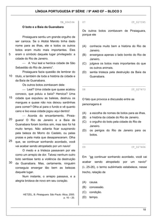 LÍNGUA PORTUGUESA 8ª SÉRIE / 9º ANO EF – BLOCO 3


                                            TB_006594        07                                      IT_027395
          O boto e a Baía da Guanabara
                                                             Os outros botos zombavam de Piraiaguara,
                                                             porque ele
          Piraiaguara sentiu um grande orgulho de
     ser carioca. Se o Atobá Maroto tinha dado
     nome para as ilhas, ele e todos os outros               (A)   conhecia muito bem a história do Rio de
     botos eram muito mais importantes. Eles                       Janeiro.
5    eram o símbolo daquele lugar privilegiado: a            (B)   enxergava apenas o lado bonito do Rio de
     cidade do Rio de Janeiro.                                     Janeiro.
          ⎯    A “mui leal e heróica cidade de São           (C)   julgava os botos mais importantes do que
     Sebastião do Rio de Janeiro”.                                 os outros animais.
            Piraiaguara fazia questão de lembrar do          (D)   sentia tristeza pela destruição da Baía da
10   título, e também de toda a história da cidade e               Guanabara.
     da Baía de Guanabara.
            Os outros botos zombavam dele:                   ________________________________________
          ⎯ Leal? Uma cidade que quase acabou                08                                      IT_027473
     conosco, que poluiu a baía? Heroica? Uma
15   cidade que expulsou as baleias, destruiu os             O fato que provoca a discussão entre as
     mangues e quase não nos deixou sardinhas
                                                             personagens é
     para comer? Olha aí para o fundo e vê quanto
     cano e lixo essa cidade jogou aqui dentro!
                                                             (A)   a escolha de nomes de botos para as ilhas.
          ⎯ Acorda do encantamento, Piraia-
                                                             (B)   a história da cidade do Rio de Janeiro.
20   guara! O Rio de Janeiro e a Baía de
                                                             (C)   o orgulho do boto pela cidade do Rio de
     Guanabara foram bonitos sim, mas isso foi há
                                                                   Janeiro.
     muito tempo. Não adianta ficar suspirando
                                                             (D)   os perigos do Rio de Janeiro para os
     pela beleza do Morro do Castelo, ou pelas
                                                                   botos.
     praias e pela mata que desapareceram. Olha
25   que, se continuar sonhando acordado, você               ________________________________________
     vai acabar sendo atropelado por um navio!               09                                      IT_027406
           O medo e a tristeza passavam por ele
     como um arrepio de dor. Talvez nenhum outro
                                                             Em “se continuar sonhando acordado, você vai
     boto sentisse tanto a violência da destruição
30                                                           acabar   sendo       atropelado   por   um   navio!”
     da Guanabara. Mas, certamente, ninguém
     conseguia enxergar tão bem as belezas                   (λ. 25-26), o termo sublinhado estabelece, nesse
     daquele lugar.                                          trecho, relação de
           Num instante, o arrepio passava, e a
     alegria brotava de novo em seu coração.                 (A)   causa.
                                                             (B)   concessão.
                                                             (C)   condição.
           HETZEL, B. Piraiaguara. São Paulo: Ática, 2000.
                                               p. 16 – 20.   (D)   tempo.



                                                                                                             18
 