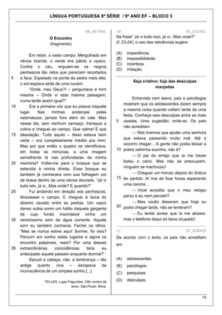 LÍNGUA PORTUGUESA 8ª SÉRIE / 9º ANO EF – BLOCO 3


                                           TB_007686        10                                     IT_035361
                     O Encontro                             Na frase“ Já vi tudo isso, já vi...Mas onde?”
                     (fragmento)                            (ℓ. 23-24), o uso das reticências sugere

                                                            (A)   impaciência.
          Em redor, o vasto campo. Mergulhado em
                                                            (B)   impossibilidade.
     névoa branda, o verde era pálido e opaco.
                                                            (C)   incerteza.
     Contra o céu, erguiam-se os negros
                                                            (D)   irritação.
     penhascos tão retos que pareciam recortados            ________________________________________
5    a faca. Espetado na ponta da pedra mais alta,
                                                                     Seja criativo: fuja das desculpas
     o sol espiava atrás de uma nuvem.
                                                                                 manjadas
          “Onde, meu Deus?! – perguntava a mim
     mesma – Onde vi esta mesma paisagem,
                                                                    Entrevista com teens, pais e psicólogos
     numa tarde assim igual?”
                                                               mostram que os adolescentes dizem sempre
10        Era a primeira vez que eu pisava naquele
                                                               a mesma coisa quando voltam tarde de uma
     lugar.    Nas       minhas    andanças     pelas
                                                               festa. Conheça seis desculpas entre as mais
     redondezas, jamais fora além do vale. Mas
                                                            5 usadas. Uma sugestão: evite-as. Os pais
     nesse dia, sem nenhum cansaço, transpus a
                                                               não acreditam.
     colina e cheguei ao campo. Que calma! E que
                                                                    ⎯ Nós tivemos que ajudar uma senhora
15   desolação. Tudo aquilo – disso estava bem
                                                               que estava passando muito mal. Até o
     certa – era completamente inédito pra mim.
                                                               socorro chegar... A gente não podia deixar a
     Mas por que então o quadro se identificava,
                                                            10 pobre velhinha sozinha, não é?
     em todas as minúcias, a uma imagem
     semelhante lá nas profundezas da minha                         ⎯ O pai do amigo que ia me trazer
20   memória? Voltei-me para o bosque que se                   bateu o carro. Mas não se preocupem,
     estendia à minha direita. Esse bosque eu                  ninguém se machucou!
     também já conhecera com sua folhagem cor                       ⎯ Cheguei um minuto depois do ônibus
                                                            15 ter partido. Aí tive de ficar horas esperando
     de brasa dentro de uma névoa dourada. “Já vi
     tudo isto, já vi...Mas onde? E quando?”                   uma carona...
25        Fui andando em direção aos penhascos.                     ⎯ Você acredita que o meu relógio
     Atravessei o campo. E cheguei à boca do                   parou e eu nem percebi?
     abismo cavado entre as pedras. Um vapor                        ⎯ Mas vocês disseram que hoje eu
                                                            20 podia chegar tarde, não se lembram?
     denso subia como um hálito daquela garganta
     de cujo fundo insondável vinha um                              ⎯ Eu tentei avisar que ia me atrasar,
30   remotíssimo som de água corrente. Aquele                  mas o telefone daqui só dava ocupado!
     som eu também conhecia. Fechei os olhos.               ________________________________________
     “Mas se nunca estive aqui! Sonhei, foi isso?           11                                     IT_028009
     Percorri em sonho estes lugares e agora os             De acordo com o texto, os pais não acreditam
     encontro palpáveis, reais? Por uma dessas              em
35   extraordinárias      coincidências   teria    eu
     antecipado aquele passeio enquanto dormia?”
          Sacudi a cabeça, não, a lembrança – tão           (A)   adolescentes.
     antiga     quanto     viva   –   escapava     da       (B)   psicólogos.
     inconsciência de um simples sonho.[...]                (C)   pesquisas.

                  TELLES, Lygia Fagundes. Oito contos de    (D)   desculpas.
                                  amor. São Paulo: Ática.


                                                                                                            19
 