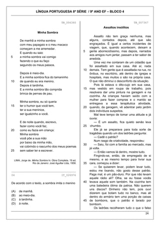 LÍNGUA PORTUGUESA 8ª SÉRIE / 9º ANO EF – BLOCO 4


                                               TB_006360                                              TB_007367
                                                                               Assaltos insólitos
                         Minha Sombra
                                                                         Assalto não tem graça nenhuma, mas
         De manhã a minha sombra                                     alguns, contados depois, até que são
         com meu papagaio e o meu macaco                             engraçados. É igual a certos incidentes de
         começam a me arremedar.                                     viagem, que, quando acontecem, deixam a
                                                                5    gente aborrecidíssimo, mas depois, narrados
         E quando eu saio
                                                                     aos amigos num jantar, passam a ter sabor de
5        a minha sombra vai comigo
                                                                     anedota.
         fazendo o que eu faço                                           Uma vez me contaram de um cidadão que
         seguindo os meus passos.                                    foi assaltado em sua casa. Até aí, nada
                                                                10   demais. Tem gente que é assaltada na rua, no
         Depois é meio-dia.                                          ônibus, no escritório, até dentro de igrejas e
         E a minha sombra fica do tamaninho                          hospitais, mas muitos o são na própria casa.
10       de quando eu era menino.                                    O que não diminui o desconforto da situação.
         Depois é tardinha.                                              Pois lá estava o dito-cujo em sua casa,
         E a minha sombra tão comprida                          15   mas vestido em roupa de trabalho, pois
         brinca de pernas de pau.                                    resolvera dar uma pintura na garagem e na
                                                                     cozinha. As crianças haviam saído com a
                                                                     mulher para fazer compras e o marido se
         Minha sombra, eu só queria
                                                                     entregava a essa terapêutica atividade,
15       ter o humor que você tem,                              20   quando, da garagem, vê adentrar pelo jardim
         ter a sua meninice,                                         dois indivíduos suspeitos.
         ser igualzinho a você.                                          Mal teve tempo de tomar uma atitude e já
                                                                     ouvia:
         E de noite quando, escrevo,                                     — É um assalto, fica quieto senão leva
         fazer como você faz,                                   25    chumbo.
20       como eu fazia em criança:                                       Ele já se preparava para toda sorte de
         Minha sombra                                                tragédias quando um dos ladrões pergunta:
         você põe a sua mão                                              — Cadê o patrão?
                                                                         Num rasgo de criatividade, respondeu:
         por baixo da minha mão,
                                                                30       — Saiu, foi com a família ao mercado, mas
         vai cobrindo o rascunho dos meus poemas
                                                                     já volta.
25       sem saber ler e escrever.                                       — Então vamos lá dentro, mostre tudo.
                                                                         Fingindo-se, então, de empregado de si
    LIMA, Jorge de. Minha Sombra In: Obra Completa. 19 ed.           mesmo, e ao mesmo tempo para livrar sua
                    Rio de Janeiro: José Aguillar Ltda, 1958.   35   cara, começou a dizer:
                                                                         — Se quiserem levar, podem levar tudo,
________________________________________                             estou me lixando, não gosto desse patrão.
04                                             IT_026976             Paga mal, é um pão-duro. Por que não levam
                                                                     aquele rádio ali? Olha, se eu fosse vocês
De acordo com o texto, a sombra imita o menino                  40   levava aquele som também. Na cozinha tem
                                                                     uma batedeira ótima da patroa. Não querem
                                                                     uns discos? Dinheiro não tem, pois ouvi
(A)     de manhã.
                                                                     dizerem que botam tudo no banco, mas ali
(B)     ao meio-dia.                                                 dentro do armário tem uma porção de caixas
(C)     à tardinha.                                             45   de bombons, que o patrão é tarado por
(D)     à noite.                                                     bombom.
                                                                         Os ladrões recolheram tudo o que o falso
                                                                                                              24
 