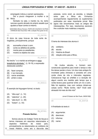 LÍNGUA PORTUGUESA 8ª SÉRIE / 9º ANO EF – BLOCO 4


        empregado indicou e saíram apressados.            pessoas, como eram as escolas, a relação
           Daí a pouco chegavam a mulher e os             entre     pais    e    filhos    etc.   Vínhamos
    50 filhos.                                            acompanhando regularmente os suplementos
           Sentado na sala, o marido ria, ria, tanto      publicados por esse importante jornal. Mas
        nervoso quanto aliviado do próprio assalto que 10 agora não encontramos mais os artigos tão
        ajudara a fazer contra si mesmo.                  interessantes. Por isso, resolvemos escrever-
       SANTANNA Affonso Romano. PORTA DE COLÉGIO E OUTRAS lhe e solicitar mais matérias a respeito.
          CRÔNICAS São Paulo:Ática 1995. (Coleção Para gostar de ler).
    ________________________________________                             _____________________________________
    05                                               IT_032705           08                                     IT_043070
    O dono da casa livra-se de toda sorte de
    tragédias, principalmente, porque                                    O tema de interesse dos alunos é

    (A)       aconselha a levar o som.
                                                                         (A)   cotidiano.
    (B)       conta os defeitos do patrão.
    (C)       mente para os assaltantes.                                 (B)   escola.
    (D)       mostra os objetos da casa.                                 (C)   História do Brasil.
    ________________________________________                             (D)   relação entre pais e filhos.
    06                                               IT_043110           _____________________________________
    No trecho “ e o marido se entregara a essa                                                                  TB_007867

    terapêutica atividade.” (λ.18-19), a expressão
    destacada substitui                                                       Há muitos séculos, o homem vem
                                                                         construindo aparelhos para medir o tempo e não
    (A)    fazer compras.                                                lhe deixar perder a hora. Um dos mais antigos foi
    (B)    ir ao mercado.                                                inventado pelos chineses e consistia em uma
    (C)    narrar anedotas.                                              corda cheia de nós a intervalos regulares.
    (D)    pintar a casa.                                                Colocava-se fogo ao artefato e a duração de
    ________________________________________                             algum evento era medida pelo tempo que a
    07                                               IT_043111           corda levava para queimar entre um nó e outro.
                                                                         Não há registros, mas com certeza diziam-se
    É exemplo de linguagem formal, no texto                              coisas como: “Muito bonito, não? Você está
                                                                         atrasado há mais de três nós!”

    (A)    “dito-cujo”. (λ. 14)
                                                                                         Jornal O Estado de São Paulo, 28/05/1992.
    (B)    “adentrar”. (λ. 20)
                                                                         _____________________________________
    (C)    “pão-duro”. (λ. 38)                                           09                                     IT_035719
    (D)    “botam”. (λ. 43)

                                                                         A finalidade do texto é
    ________________________________________
                                                     TB_007451
                                                                         (A)   argumentar.
                             Prezado Senhor,
                                                                         (B)   descrever.
             Somos alunos do Colégio Tomé de Souza e                     (C)   informar.
         temos interesse em assuntos relacionados a                      (D)   narrar.
         aspectos     históricos   de    nosso     país,
         principalmente os relacionados ao cotidiano de
5        nossa História, como era o dia-a-dia das
                                                                                                                               25
 