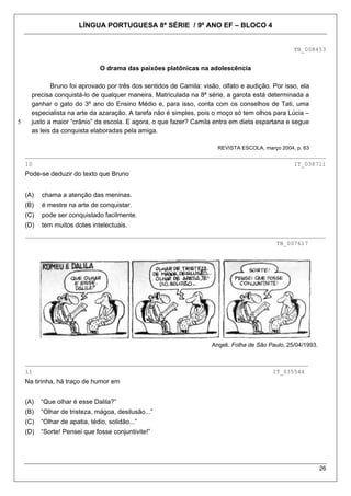 LÍNGUA PORTUGUESA 8ª SÉRIE / 9º ANO EF – BLOCO 4


                                                                                                  TB_008453


                                O drama das paixões platônicas na adolescência

             Bruno foi aprovado por três dos sentidos de Camila: visão, olfato e audição. Por isso, ela
      precisa conquistá-lo de qualquer maneira. Matriculada na 8ª série, a garota está determinada a
      ganhar o gato do 3º ano do Ensino Médio e, para isso, conta com os conselhos de Tati, uma
      especialista na arte da azaração. A tarefa não é simples, pois o moço só tem olhos para Lúcia –
5     justo a maior “crânio” da escola. E agora, o que fazer? Camila entra em dieta espartana e segue
      as leis da conquista elaboradas pela amiga.

                                                                       REVISTA ESCOLA, março 2004, p. 63
    _____________________________________________________________________________________
    10                                                                                            IT_038711
    Pode-se deduzir do texto que Bruno


    (A)   chama a atenção das meninas.
    (B)   é mestre na arte de conquistar.
    (C)   pode ser conquistado facilmente.
    (D)   tem muitos dotes intelectuais.
    _____________________________________________________________________________________
                                                                                            TB_007617




                                                                    Angeli. Folha de São Paulo, 25/04/1993.


    ________________________________________________________________________________
    11                                                                                    IT_035544
    Na tirinha, há traço de humor em


    (A)   “Que olhar é esse Dalila?”
    (B)   “Olhar de tristeza, mágoa, desilusão...”
    (C)   “Olhar de apatia, tédio, solidão...”
    (D)   “Sorte! Pensei que fosse conjuntivite!”




                                                                                                              26
 