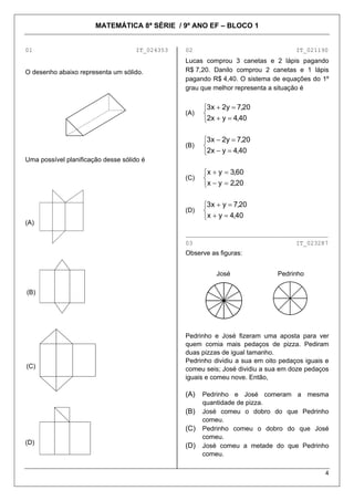 MATEMÁTICA 8ª SÉRIE / 9º ANO EF – BLOCO 1


01                                  IT_024353   02                                  IT_021190
                                                Lucas comprou 3 canetas e 2 lápis pagando
O desenho abaixo representa um sólido.          R$ 7,20. Danilo comprou 2 canetas e 1 lápis
                                                pagando R$ 4,40. O sistema de equações do 1º
                                                grau que melhor representa a situação é


                                                      ⎧3x + 2y = 7,20
                                                (A)   ⎨
                                                      ⎩2x + y = 4,40

                                                      ⎧3x − 2y = 7,20
                                                (B)   ⎨
                                                      ⎩2x − y = 4,40
Uma possível planificação desse sólido é
                                                      ⎧x + y = 3,60
                                                (C)   ⎨
                                                      ⎩x − y = 2,20

                                                      ⎧3x + y = 7,20
                                                (D)   ⎨
                                                      ⎩x + y = 4,40
(A)
                                                ________________________________________
                                                03                                  IT_023287
                                                Observe as figuras:


                                                          José                Pedrinho

(B)




                                                Pedrinho e José fizeram uma aposta para ver
                                                quem comia mais pedaços de pizza. Pediram
                                                duas pizzas de igual tamanho.
                                                Pedrinho dividiu a sua em oito pedaços iguais e
(C)                                             comeu seis; José dividiu a sua em doze pedaços
                                                iguais e comeu nove. Então,

                                                (A)   Pedrinho e José comeram a mesma
                                                      quantidade de pizza.
                                                (B)   José comeu o dobro do que Pedrinho
                                                      comeu.
                                                (C)   Pedrinho comeu o dobro do que José
                                                      comeu.
(D)
                                                (D)   José comeu a metade do que Pedrinho
                                                      comeu.

                                                                                             4
 