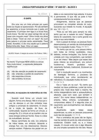 LÍNGUA PORTUGUESA 8ª SÉRIE / 9º ANO EF – BLOCO 3


                                             TB_000449           deles e nos reencontrar logo adiante. A busca
                                                              15 é permanente. O que não se pode é ficar
                         O SAPO                                  constantemente fora de sintonia.
                                                                     Antigamente, dizia-se que as pessoas
        Era uma vez um lindo príncipe por quem                   procuravam se completar através do outro,
 todas as moças se apaixonavam. Por ele também                   buscando sua metade no mundo. A equação
 se apaixonou a bruxa horrenda que o pediu em                 20 era: 1/2 + 1/2 = 1.
 casamento. O príncipe nem ligou e a bruxa ficou                     "Para eu ser feliz para sempre na vida,
 muito brava. ―Se não vai casar comigo não vai se                tenho que ser a metade do outro." Naquela
 casar com ninguém mais!‖ Olhou fundo nos olhos                  loteria do casamento, tirar a sorte grande era
 dele e disse: ―Você vai virar um sapo!‖ Ao ouvir                achar a sua cara-metade.
 esta palavra o príncipe sentiu estremeção. Teve              25     Com o passar do tempo, as pessoas foram
 medo. Acreditou. E ele virou aquilo que a palavra               desenvolvendo um sentido de individualização
 feitiço tinha dito. Sapo. Virou um sapo.                        maior e a equação mudou. Ficou: 1 + 1= 1.
                                                                     "Eu tenho que ser eu, uma pessoa inteira,
                                                                 com todas as minhas qualidades, meus
   (ALVES, Rubem. A alegria de ensinar. Ars Poética, 1994.)
                                                              30 defeitos, minhas limitações. Vou formar uma
 ________________________________________
                                                                 unidade com meu companheiro, que também
 01                                          IT_030036
                                                                 é um ser inteiro." Mas depois que esses dois
 No trecho ―O príncipe NEM LIGOU e a bruxa                       seres inteiros se encontravam, era comum
 ficou muito brava.‖, a expressão destacada                      fundirem-se,      ficarem    grudados     num
 significa que                                                35 casamento fechado, tradicional. Anulavam-se
                                                                 mutuamente.
 (A)   não deu atenção ao pedido de casamento.                       Com a revolução sexual e os movimentos
 (B)   não entendeu o pedido de casamento.                       de libertação feminina, o processo de
 (C)   não respondeu à bruxa.                                    individuação que vinha acontecendo se
 (D)   não acreditou na bruxa.
                                                              40 radicalizou. E a equação mudou de novo:
                                                                 1 + 1= 1 + 1.
 ________________________________________
                                                                     Era o "cada um na sua". "Eu tenho que
                                             TB_006380           resolver os meus problemas, cuidar da minha
                                                                 própria vida. Você deve fazer o mesmo. Na
 Vínculos, as equações da matemática da vida                  45 minha independência total e autossuficiência
                                                                 absoluta, caso com você, que também é
      Quando você forma um vínculo com                           assim." Em nome dessa independência, no
   alguém, forma uma aliança. Não é à toa que o                  entanto, faltou sintonia, cumplicidade e
   uso de alianças é um dos símbolos mais                        compromisso afetivo. É a segunda crise do
   antigos e universais do casamento. O círculo               50 casamento que acompanhamos nas décadas
5 dá a noção de ligação, de fluxo, de                            de 70 e 80.
   continuidade. Quando se forma um vínculo, a                       Atualmente,       após     todas     essas
   energia flui. E o vínculo só se mantém vivo se                experiências, eu sinto as pessoas procurando
   essa energia continuar fluindo. Essa é a ideia                outro tipo de equação: 1 + 1 = 3.
   de mutualidade, de troca.                                  55     Para a aritmética ela pode não ter lógica,
10    Nessa caminhada da vida, ora andamos                       mas faz sentido do ponto de vista emocional e
   de mãos dadas, em sintonia, deixando a                        existencial. Existem você, eu e a nossa
   energia fluir, ora nos distanciamos. Desvios                  relação. O vínculo entre nós é algo diferente
   sempre existem. Podemos nos perder em um                      de uma simples somatória de nós dois. Nessa

                                                                                                            16
 