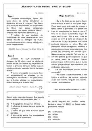 LÍNGUA PORTUGUESA 8ª SÉRIE / 9º ANO EF – BLOCO 4


                                               TB_006201                                                 TB_006322

  Texto I                                                                     Magia das árvores
      Cinquenta camundongos, alguns dos
quais clones de clones, derrubaram os                                    — Eu já lhe disse que as árvores fazem
obstáculos técnicos à clonagem. Eles foram                          frutos do nada e isso é a mais pura magia.
produzidos por dois cientistas da Universidade                      Pense agora como as árvores são grandes e
do     Havaí    num     estudo     considerado                      fortes, velhas e generosas e só pedem em
revolucionário pela revista britânica ―Nature‖,
                                                              5     troca um pouquinho de luz, água, ar e terra. É
uma das mais importantes do mundo. [...]
                                                                    tanto por tão pouco! Quase toda a magia da
      A notícia de que cientistas da
                                                                    árvore vem da raiz. Sob a terra, todas as
Universidade do Havaí desenvolveram uma
                                                                    árvores se unem. É como se estivessem de
técnica eficiente de clonagem fez muitos
pesquisadores temerem o uso do método para                          mãos dadas. Você pode aprender muito sobre
clonar seres humanos.                                         10    paciência estudando as raízes. Elas vão
                                                                    penetrando no solo devagarinho, vencendo a
  O GLOBO. Caderno Ciências e Vida. 23 jul. 1998, p. 36.            resistência mesmo dos solos mais duros. Aos
                                                                    poucos vão crescendo até acharem água.
                                                                    Não erram nunca a direção. Pedi uma vez a
 Texto II                                                     15    um velho pinheiro que me explicasse por que
        Cientistas dos EUA anunciaram a                             as raízes nunca se enganam quando
clonagem de 50 ratos a partir de células de                         procuram água e ele me disse que as outras
animais adultos, inclusive de alguns já clonados.
                                                                    árvores que já acharam água ajudam as que
Seriam os primeiros clones de clones, segundo
                                                                    ainda estão procurando.
estudos publicados na edição de hoje da revista
                                                              20         — E se a árvore estiver plantada sozinha
―Nature‖.
        A técnica empregada na pesquisa teria                       num prado?
um aproveitamento de embriões — da                                       — As árvores se comunicam entre si, não
fertilização ao nascimento — três vezes maior                       importa a distância. Na verdade, nenhuma
que a técnica utilizada por pesquisadores                           árvore está sozinha. Ninguém está sozinho.
britânicos para gerar a ovelha Dolly.                         25    Jamais. Lembre-se disso.

      Folha De S. Paulo. 1º caderno – Mundo. 03 jul. 1998,
                                                      p.16.            Máqui. Magia das árvores. São Paulo: FTD, 1992.
________________________________________
01                             IT_003866
                                                              ________________________________________
                                                              02                                         IT_027433
Os dois textos tratam de clonagem. Qual aspecto
dessa questão é tratado apenas no texto I ?
                                                              No trecho ―Ninguém está sozinho. Jamais.
(A)     A divulgação da clonagem de 50 ratos.                 Lembre-se disso.‖ (ℓ. 24-25), as frases curtas
(B)     A referência à eficácia da nova técnica de            produzem o efeito de
        clonagem.
(C)     O temor de que seres humanos sejam
                                                              (A)    continuidade.
        clonados.
                                                              (B)    dúvida.
(D)     A informação acerca dos pesquisadores
        envolvidos no experimento.                            (C)    ênfase.
                                                              (D)    hesitação.

                                                                                                                   22
 