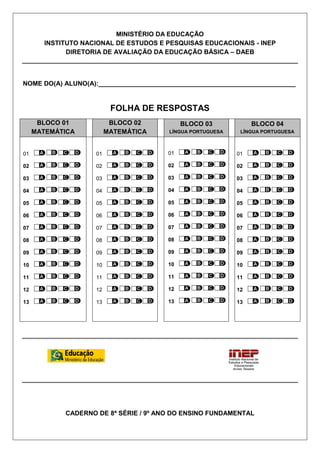MINISTÉRIO DA EDUCAÇÃO
       INSTITUTO NACIONAL DE ESTUDOS E PESQUISAS EDUCACIONAIS - INEP
             DIRETORIA DE AVALIAÇÃO DA EDUCAÇÃO BÁSICA – DAEB



NOME DO(A) ALUNO(A):_______________________________________________________


                          FOLHA DE RESPOSTAS
      BLOCO 01            BLOCO 02          BLOCO 03             BLOCO 04
     MATEMÁTICA          MATEMÁTICA     LÍNGUA PORTUGUESA    LÍNGUA PORTUGUESA



01                  01                 01                   01

02                  02                 02                   02

03                  03                 03                   03

04                  04                 04                   04

05                  05                 05                   05

06                  06                 06                   06

07                  07                 07                   07

08                  08                 08                   08

09                  09                 09                   09

10                  10                 10                   10

11                  11                 11                   11

12                  12                 12                   12

13                  13                 13                   13




            CADERNO DE 8ª SÉRIE / 9º ANO DO ENSINO FUNDAMENTAL
 