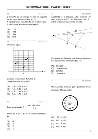 MATEMÁTICA 8ª SÉRIE / 9º ANO EF – BLOCO 1


08                                         IT_005501   11                                 IT_023396
O desenho de um colégio foi feito na seguinte          Ampliando-se o triângulo ABC obtem-se um
escala: cada 4 cm equivalem a 5 m.                     novo triângulo A’B’C’, em que cada lado é o
A representação ficou com 10 cm de altura. Qual        dobro do seu correspondente em ABC.
é a altura real, em metros, do colégio?

(A)     2,0                                                                         A’
(B)    12,5                                                                 A
(C)    50,0                                                                     C           C’
                                                       0
(D)   125,0
________________________________________
09                                         IT_039107
                                                                            B
Observe a figura.
                                                                                    B’




                                                       Em figuras ampliadas ou reduzidas os elementos
                                                       que conservam a mesma medida são

                                                       (A)   as áreas.
                                                       (B)   os perímetros.
                                                       (C)   os lados.
                                                       (D)   os ângulos.


Quais as coordenadas de A, B e C,                      ________________________________________

respectivamente, no gráfico?                           12                                 IT_005391


(A)   (1,4),   (5,6)   e   (4,2)                       Os 2 ângulos formados pelos ponteiros de um
(B)   (4,1),   (6,5)   e   (2,4)
                                                       relógio às 8 horas medem
(C)   (5,6),   (1,4)   e   (4,2)
(D)   (6,5),   (4,1)   e   (2,4)

________________________________________
10                                         IT_021527

                                   b   b ² 4.a.c
Dada a expressão:          x
                                       2.a

Sendo a = 1, b = -7 e c = 10, o valor numérico de
xé
                                                       (A)    60° e 120°.

(A)   –5.                                              (B)   120° e 160°.
(B)   –2.                                              (C)   120° e 240°.
(C)    2.                                              (D)   140° e 220°.
(D)    5.
                                                                                                    6
 
