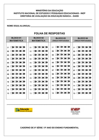 MINISTÉRIO DA EDUCAÇÃO
INSTITUTO NACIONAL DE ESTUDOS E PESQUISAS EDUCACIONAIS - INEP
DIRETORIA DE AVALIAÇÃO DA EDUCAÇÃO BÁSICA – DAEB
NOME DO(A) ALUNO(A):_______________________________________________________
FOLHA DE RESPOSTAS
BLOCO 01
MATEMÁTICA
BLOCO 02
MATEMÁTICA
BLOCO 03
LÍNGUA PORTUGUESA
BLOCO 04
LÍNGUA PORTUGUESA
01
02
03
04
05
06
07
08
09
10
11
12
13
01
02
03
04
05
06
07
08
09
10
11
12
13
01
02
03
04
05
06
07
08
09
10
11
12
13
01
02
03
04
05
06
07
08
09
10
11
12
13
CADERNO DE 8ª SÉRIE / 9º ANO DO ENSINO FUNDAMENTAL
 