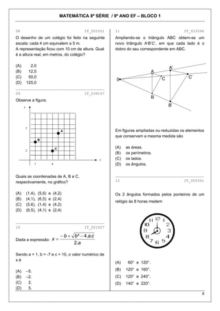 MATEMÁTICA 8ª SÉRIE / 9º ANO EF – BLOCO 1
6
08 IT_005501
O desenho de um colégio foi feito na seguinte
escala: cada 4 cm equivalem a 5 m.
A representação ficou com 10 cm de altura. Qual
é a altura real, em metros, do colégio?
(A) 2,0
(B) 12,5
(C) 50,0
(D) 125,0
________________________________________
09 IT_039107
Observe a figura.
Quais as coordenadas de A, B e C,
respectivamente, no gráfico?
(A) (1,4), (5,6) e (4,2)
(B) (4,1), (6,5) e (2,4)
(C) (5,6), (1,4) e (4,2)
(D) (6,5), (4,1) e (2,4)
________________________________________
10 IT_021527
Dada a expressão:
a
cabb
x
.2
..4² −+−
=
Sendo a = 1, b = -7 e c = 10, o valor numérico de
x é
(A) –5.
(B) –2.
(C) 2.
(D) 5.
11 IT_023396
Ampliando-se o triângulo ABC obtem-se um
novo triângulo A’B’C’, em que cada lado é o
dobro do seu correspondente em ABC.
A
A’
0
B
B’
C C’
Em figuras ampliadas ou reduzidas os elementos
que conservam a mesma medida são
(A) as áreas.
(B) os perímetros.
(C) os lados.
(D) os ângulos.
________________________________________
12 IT_005391
Os 2 ângulos formados pelos ponteiros de um
relógio às 8 horas medem
(A) 60° e 120°.
(B) 120° e 160°.
(C) 120° e 240°.
(D) 140° e 220°.
 