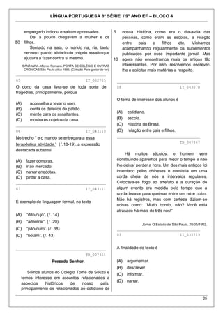 LÍNGUA PORTUGUESA 8ª SÉRIE / 9º ANO EF – BLOCO 4
25
50
empregado indicou e saíram apressados.
Daí a pouco chegavam a mulher e os
filhos.
Sentado na sala, o marido ria, ria, tanto
nervoso quanto aliviado do próprio assalto que
ajudara a fazer contra si mesmo.
SANTANNA Affonso Romano. PORTA DE COLÉGIO E OUTRAS
CRÔNICAS São Paulo:Ática 1995. (Coleção Para gostar de ler).
________________________________________
05 IT_032705
O dono da casa livra-se de toda sorte de
tragédias, principalmente, porque
(A) aconselha a levar o som.
(B) conta os defeitos do patrão.
(C) mente para os assaltantes.
(D) mostra os objetos da casa.
________________________________________
06 IT_043110
No trecho ― e o marido se entregara a essa
terapêutica atividade.‖ (.18-19), a expressão
destacada substitui
(A) fazer compras.
(B) ir ao mercado.
(C) narrar anedotas.
(D) pintar a casa.
________________________________________
07 IT_043111
É exemplo de linguagem formal, no texto
(A) ―dito-cujo‖. (. 14)
(B) ―adentrar‖. (. 20)
(C) ―pão-duro‖. (. 38)
(D) ―botam‖. (. 43)
________________________________________
TB_007451
Prezado Senhor,
Somos alunos do Colégio Tomé de Souza e
temos interesse em assuntos relacionados a
aspectos históricos de nosso país,
principalmente os relacionados ao cotidiano de
5
10
nossa História, como era o dia-a-dia das
pessoas, como eram as escolas, a relação
entre pais e filhos etc. Vínhamos
acompanhando regularmente os suplementos
publicados por esse importante jornal. Mas
agora não encontramos mais os artigos tão
interessantes. Por isso, resolvemos escrever-
lhe e solicitar mais matérias a respeito.
_____________________________________
08 IT_043070
O tema de interesse dos alunos é
(A) cotidiano.
(B) escola.
(C) História do Brasil.
(D) relação entre pais e filhos.
_____________________________________
TB_007867
Há muitos séculos, o homem vem
construindo aparelhos para medir o tempo e não
lhe deixar perder a hora. Um dos mais antigos foi
inventado pelos chineses e consistia em uma
corda cheia de nós a intervalos regulares.
Colocava-se fogo ao artefato e a duração de
algum evento era medida pelo tempo que a
corda levava para queimar entre um nó e outro.
Não há registros, mas com certeza diziam-se
coisas como: ―Muito bonito, não? Você está
atrasado há mais de três nós!‖
Jornal O Estado de São Paulo, 28/05/1992.
_____________________________________
09 IT_035719
A finalidade do texto é
(A) argumentar.
(B) descrever.
(C) informar.
(D) narrar.
 