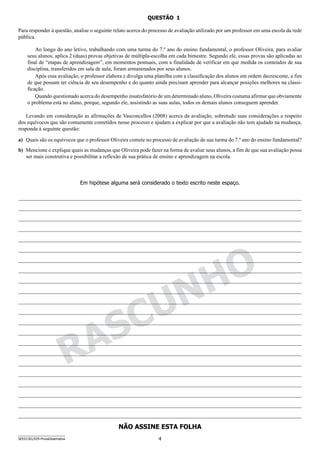 4SEED1301/029-ProvaDissertativa
NÃO ASSINE ESTA FOLHA
RASCUNHO
Em hipótese alguma será considerado o texto escrito neste espaço.
QUESTÃO   1
Para responder à questão, analise o seguinte relato acerca do processo de avaliação utilizado por um professor em uma escola da rede
pública.
Ao longo do ano letivo, trabalhando com uma turma do 7.º ano do ensino fundamental, o professor Oliveira, para avaliar
seus alunos, aplica 2 (duas) provas objetivas de múltipla-escolha em cada bimestre. Segundo ele, essas provas são aplicadas ao
final de “etapas de aprendizagem”, em momentos pontuais, com a finalidade de verificar em que medida os conteúdos de sua
disciplina, transferidos em sala de aula, foram armazenados por seus alunos.
Após essa avaliação, o professor elabora e divulga uma planilha com a classificação dos alunos em ordem decrescente, a fim
de que possam ter ciência de seu desempenho e do quanto ainda precisam aprender para alcançar posições melhores na classi-
ficação.
Quando questionado acerca do desempenho insatisfatório de um determinado aluno, Oliveira costuma afirmar que obviamente
o problema está no aluno, porque, segundo ele, assistindo as suas aulas, todos os demais alunos conseguem aprender.
Levando em consideração as afirmações de Vasconcellos (2008) acerca da avaliação, sobretudo suas considerações a respeito
dos equívocos que são comumente cometidos nesse processo e ajudam a explicar por que a avaliação não tem ajudado na mudança,
responda à seguinte questão:
a)	 Quais são os equívocos que o professor Oliveira comete no processo de avaliação de sua turma do 7.º ano do ensino fundamental?
b)	 Mencione e explique quais as mudanças que Oliveira pode fazer na forma de avaliar seus alunos, a fim de que sua avaliação possa
ser mais construtiva e possibilitar a reflexão de sua prática de ensino e aprendizagem na escola.
 