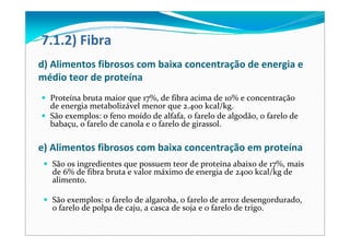 7.1.2) Fibra
d) Alimentos fibrosos com baixa concentração de energia e 
médio teor de proteína 
Proteína bruta maior que 17%, de fibra acima de 10% e concentração 
de energia metabolizável menor que 2.400 kcal/kg. 
São exemplos: o feno moído de alfafa, o farelo de algodão, o farelo de 
babaçu, o farelo de canola e o farelo de girassol. 
e) Alimentos fibrosos com baixa concentração em proteína
São os ingredientes que possuem teor de proteína abaixo de 17%, mais 
de 6% de fibra bruta e valor máximo de energia de 2400 kcal/kg de 
alimento. 
São exemplos: o farelo de algaroba, o farelo de arroz desengordurado, 
o farelo de polpa de caju, a casca de soja e o farelo de trigo. 
 