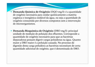 Demanda Química de Oxigênio (DQO‐mg/l): é a quantidade 
de oxigênio necessária para oxidar quimicamente a matéria 
orgânica e inorgânica oxidável da água, ou seja a quantidade de 
oxigênio consumida por diversos compostos sem a intervenção 
de microorganismos.
Demanda Bioquímica de Oxigênio (DBO‐mg/l): principal 
unidade de medição de poluição dos efluentes. Corresponde a 
quantidade de oxigênio necessário para que as bactérias 
depuradoras possam digerir cargas poluidoras na água. Quanto 
maior a DBO maior é a poluição causada. No processo de 
digestão desta carga poluidora as bactérias necessitam de certa 
quantidade adicional de oxigênio, que é denominada de DBO.
 