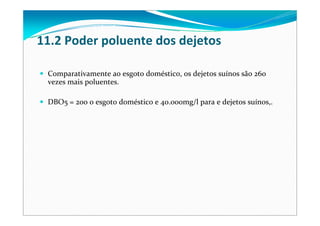 Comparativamente ao esgoto doméstico, os dejetos suínos são 260 
vezes mais poluentes.
DBO5 = 200 o esgoto doméstico e 40.000mg/l para e dejetos suínos,. 
11.2 Poder poluente dos dejetos
 