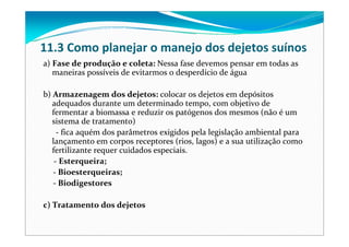 11.3 Como planejar o manejo dos dejetos suínos
a) Fase de produção e coleta: Nessa fase devemos pensar em todas as 
maneiras possíveis de evitarmos o desperdício de água
b) Armazenagem dos dejetos: colocar os dejetos em depósitos 
adequados durante um determinado tempo, com objetivo de 
fermentar a biomassa e reduzir os patógenos dos mesmos (não é um 
sistema de tratamento) 
‐ fica aquém dos parâmetros exigidos pela legislação ambiental para 
lançamento em corpos receptores (rios, lagos) e a sua utilização como 
fertilizante requer cuidados especiais.
‐ Esterqueira;
‐ Bioesterqueiras;
‐ Biodigestores
c) Tratamento dos dejetos
 