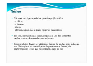 Núcleo
Núcleo é um tipo especial de premix que já contém
‐ o cálcio, 
‐ o fósforo
‐ sódio, 
‐ além das vitaminas e micro‐minerais necessários, 
por isso, na maioria das vezes, dispensa o uso dos alimentos 
exclusivamente fornecedores de minerais. 
Esses produtos devem ser utilizados dentro de 30 dias após a data de 
sua fabricação e ser mantidos em lugares secos e frescos, de 
preferência em locais que minimizem a ação da luz 
 