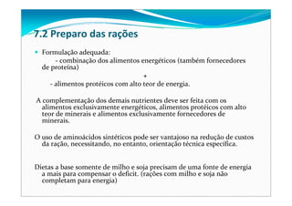 7.2 Preparo das rações
Formulação adequada: 
‐ combinação dos alimentos energéticos (também fornecedores 
de proteína) 
+ 
‐ alimentos protéicos com alto teor de energia.
A complementação dos demais nutrientes deve ser feita com os 
alimentos exclusivamente energéticos, alimentos protéicos com alto 
teor de minerais e alimentos exclusivamente fornecedores de 
minerais. 
O uso de aminoácidos sintéticos pode ser vantajoso na redução de custos 
da ração, necessitando, no entanto, orientação técnica específica.
Dietas a base somente de milho e soja precisam de uma fonte de energia
a mais para compensar o deficit. (rações com milho e soja não
completam para energia)
 