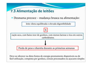 7.3 Alimentação de leitões
Desmama precoce – mudança brusca na alimentação:
Deve‐se oferecer na dieta fontes de energia prontamente disponíveis ou de 
fácil utilização, composta por gordura, cereais processados ou açucares simples
leite: dieta equilibrada e elevada digestibilidade
X
ração seca, com baixo teor de gordura, com menos lactose e rica em outros
carboidratos.
Perda de peso e diarréia durante as primeiras semanas
 